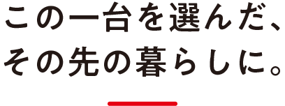 この一台を選んだ、その先の暮らしに。